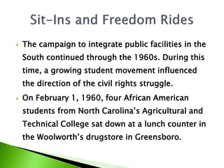  The campaign to integrate public facilities in the
South continued through the 1960s. During this
time, a growing student movement influenced
the direction of the civil rights struggle.
 On February 1, 1960, four African American
students from North Carolina’s Agricultural and
Technical College sat down at a lunch counter in
the Woolworth’s drugstore in Greensboro.
 