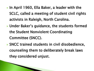  In April 1960, Ella Baker, a leader with the
SCLC, called a meeting of student civil rights
activists in Raleigh, North Carolina.
 Under Baker’s guidance, the students formed
the Student Nonviolent Coordinating
Committee (SNCC).
 SNCC trained students in civil disobedience,
counseling them to deliberately break laws
they considered unjust.
 