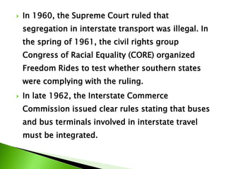  In 1960, the Supreme Court ruled that
segregation in interstate transport was illegal. In
the spring of 1961, the civil rights group
Congress of Racial Equality (CORE) organized
Freedom Rides to test whether southern states
were complying with the ruling.
 In late 1962, the Interstate Commerce
Commission issued clear rules stating that buses
and bus terminals involved in interstate travel
must be integrated.
 