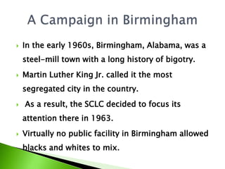  In the early 1960s, Birmingham, Alabama, was a
steel-mill town with a long history of bigotry.
 Martin Luther King Jr. called it the most
segregated city in the country.
 As a result, the SCLC decided to focus its
attention there in 1963.
 Virtually no public facility in Birmingham allowed
blacks and whites to mix.
 