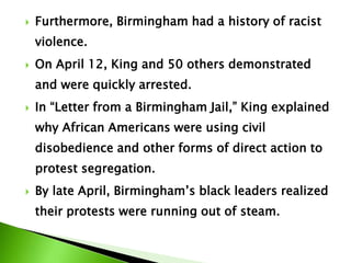  Furthermore, Birmingham had a history of racist
violence.
 On April 12, King and 50 others demonstrated
and were quickly arrested.
 In “Letter from a Birmingham Jail,” King explained
why African Americans were using civil
disobedience and other forms of direct action to
protest segregation.
 By late April, Birmingham’s black leaders realized
their protests were running out of steam.
 