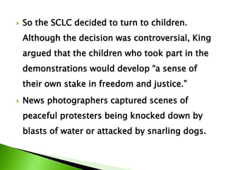  So the SCLC decided to turn to children.
Although the decision was controversial, King
argued that the children who took part in the
demonstrations would develop “a sense of
their own stake in freedom and justice.”
 News photographers captured scenes of
peaceful protesters being knocked down by
blasts of water or attacked by snarling dogs.
 
