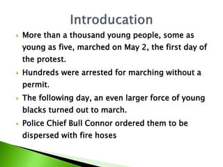  More than a thousand young people, some as
young as five, marched on May 2, the first day of
the protest.
 Hundreds were arrested for marching without a
permit.
 The following day, an even larger force of young
blacks turned out to march.
 Police Chief Bull Connor ordered them to be
dispersed with fire hoses
 