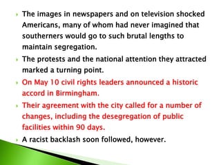  The images in newspapers and on television shocked
Americans, many of whom had never imagined that
southerners would go to such brutal lengths to
maintain segregation.
 The protests and the national attention they attracted
marked a turning point.
 On May 10 civil rights leaders announced a historic
accord in Birmingham.
 Their agreement with the city called for a number of
changes, including the desegregation of public
facilities within 90 days.
 A racist backlash soon followed, however.
 