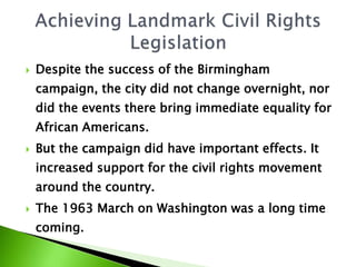  Despite the success of the Birmingham
campaign, the city did not change overnight, nor
did the events there bring immediate equality for
African Americans.
 But the campaign did have important effects. It
increased support for the civil rights movement
around the country.
 The 1963 March on Washington was a long time
coming.
 