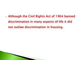  Although the Civil Rights Act of 1964 banned
discrimination in many aspects of life it did
not outlaw discrimination in housing.
 