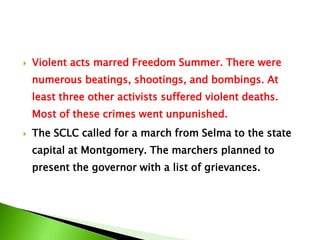  Violent acts marred Freedom Summer. There were
numerous beatings, shootings, and bombings. At
least three other activists suffered violent deaths.
Most of these crimes went unpunished.
 The SCLC called for a march from Selma to the state
capital at Montgomery. The marchers planned to
present the governor with a list of grievances.
 
