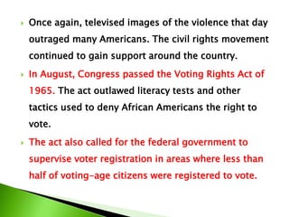 Once again, televised images of the violence that day
outraged many Americans. The civil rights movement
continued to gain support around the country.
 In August, Congress passed the Voting Rights Act of
1965. The act outlawed literacy tests and other
tactics used to deny African Americans the right to
vote.
 The act also called for the federal government to
supervise voter registration in areas where less than
half of voting-age citizens were registered to vote.
 