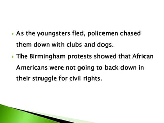  As the youngsters fled, policemen chased
them down with clubs and dogs.
 The Birmingham protests showed that African
Americans were not going to back down in
their struggle for civil rights.
 