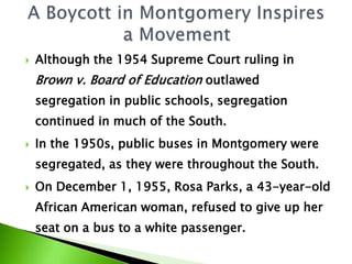  Although the 1954 Supreme Court ruling in
Brown v. Board of Education outlawed
segregation in public schools, segregation
continued in much of the South.
 In the 1950s, public buses in Montgomery were
segregated, as they were throughout the South.
 On December 1, 1955, Rosa Parks, a 43-year-old
African American woman, refused to give up her
seat on a bus to a white passenger.
 