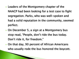  Leaders of the Montgomery chapter of the
NAACP had been looking for a test case to fight
segregation. Parks, who was well-spoken and
had a solid reputation in the community, seemed
perfect.
 On December 5, a sign at a Montgomery bus
stop read, “People, don’t ride the bus today.
Don’t ride it, for freedom.”
 On that day, 90 percent of African Americans
who usually rode the bus honored the boycott.
 