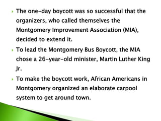  The one-day boycott was so successful that the
organizers, who called themselves the
Montgomery Improvement Association (MIA),
decided to extend it.
 To lead the Montgomery Bus Boycott, the MIA
chose a 26-year-old minister, Martin Luther King
Jr.
 To make the boycott work, African Americans in
Montgomery organized an elaborate carpool
system to get around town.
 