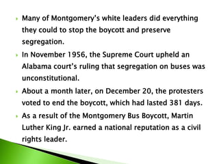  Many of Montgomery’s white leaders did everything
they could to stop the boycott and preserve
segregation.
 In November 1956, the Supreme Court upheld an
Alabama court’s ruling that segregation on buses was
unconstitutional.
 About a month later, on December 20, the protesters
voted to end the boycott, which had lasted 381 days.
 As a result of the Montgomery Bus Boycott, Martin
Luther King Jr. earned a national reputation as a civil
rights leader.
 