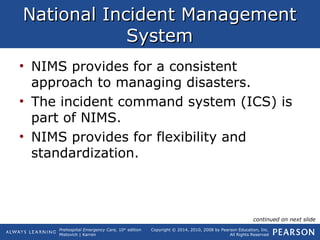 Prehospital Emergency Care, 10th
edition
Mistovich | Karren
Copyright © 2014, 2010, 2008 by Pearson Education, Inc.
All Rights Reserved
National Incident ManagementNational Incident Management
SystemSystem
• NIMS provides for a consistent
approach to managing disasters.
• The incident command system (ICS) is
part of NIMS.
• NIMS provides for flexibility and
standardization.
continued on next slide
 