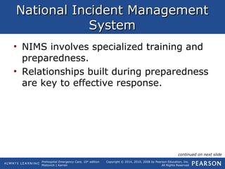 Prehospital Emergency Care, 10th
edition
Mistovich | Karren
Copyright © 2014, 2010, 2008 by Pearson Education, Inc.
All Rights Reserved
National Incident ManagementNational Incident Management
SystemSystem
• NIMS involves specialized training and
preparedness.
• Relationships built during preparedness
are key to effective response.
continued on next slide
 