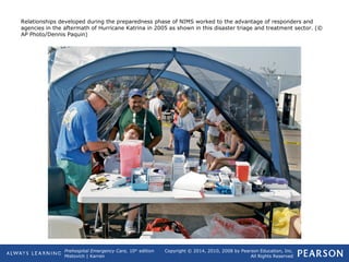 Prehospital Emergency Care, 10th
edition
Mistovich | Karren
Copyright © 2014, 2010, 2008 by Pearson Education, Inc.
All Rights Reserved
Relationships developed during the preparedness phase of NIMS worked to the advantage of responders and
agencies in the aftermath of Hurricane Katrina in 2005 as shown in this disaster triage and treatment sector. (©
AP Photo/Dennis Paquin)
 