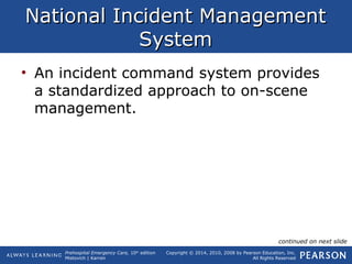 Prehospital Emergency Care, 10th
edition
Mistovich | Karren
Copyright © 2014, 2010, 2008 by Pearson Education, Inc.
All Rights Reserved
National Incident ManagementNational Incident Management
SystemSystem
• An incident command system provides
a standardized approach to on-scene
management.
continued on next slide
 