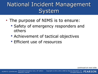 Prehospital Emergency Care, 10th
edition
Mistovich | Karren
Copyright © 2014, 2010, 2008 by Pearson Education, Inc.
All Rights Reserved
National Incident ManagementNational Incident Management
SystemSystem
• The purpose of NIMS is to ensure:
 Safety of emergency responders and
others
 Achievement of tactical objectives
 Efficient use of resources
continued on next slide
 