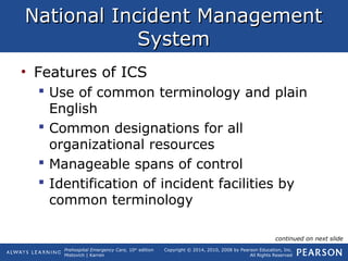 Prehospital Emergency Care, 10th
edition
Mistovich | Karren
Copyright © 2014, 2010, 2008 by Pearson Education, Inc.
All Rights Reserved
National Incident ManagementNational Incident Management
SystemSystem
• Features of ICS
 Use of common terminology and plain
English
 Common designations for all
organizational resources
 Manageable spans of control
 Identification of incident facilities by
common terminology
continued on next slide
 