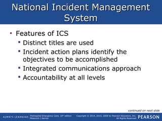Prehospital Emergency Care, 10th
edition
Mistovich | Karren
Copyright © 2014, 2010, 2008 by Pearson Education, Inc.
All Rights Reserved
National Incident ManagementNational Incident Management
SystemSystem
• Features of ICS
 Distinct titles are used
 Incident action plans identify the
objectives to be accomplished
 Integrated communications approach
 Accountability at all levels
continued on next slide
 