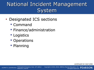 Prehospital Emergency Care, 10th
edition
Mistovich | Karren
Copyright © 2014, 2010, 2008 by Pearson Education, Inc.
All Rights Reserved
National Incident ManagementNational Incident Management
SystemSystem
• Designated ICS sections
 Command
 Finance/administration
 Logistics
 Operations
 Planning
continued on next slide
 