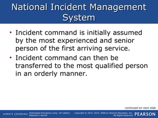 Prehospital Emergency Care, 10th
edition
Mistovich | Karren
Copyright © 2014, 2010, 2008 by Pearson Education, Inc.
All Rights Reserved
National Incident ManagementNational Incident Management
SystemSystem
• Incident command is initially assumed
by the most experienced and senior
person of the first arriving service.
• Incident command can then be
transferred to the most qualified person
in an orderly manner.
continued on next slide
 