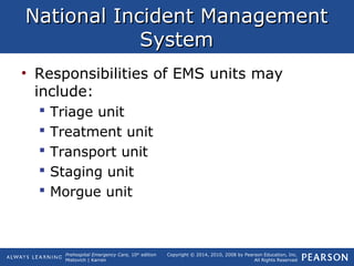 Prehospital Emergency Care, 10th
edition
Mistovich | Karren
Copyright © 2014, 2010, 2008 by Pearson Education, Inc.
All Rights Reserved
National Incident ManagementNational Incident Management
SystemSystem
• Responsibilities of EMS units may
include:
 Triage unit
 Treatment unit
 Transport unit
 Staging unit
 Morgue unit
 
