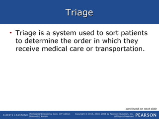 Prehospital Emergency Care, 10th
edition
Mistovich | Karren
Copyright © 2014, 2010, 2008 by Pearson Education, Inc.
All Rights Reserved
TriageTriage
• Triage is a system used to sort patients
to determine the order in which they
receive medical care or transportation.
continued on next slide
 