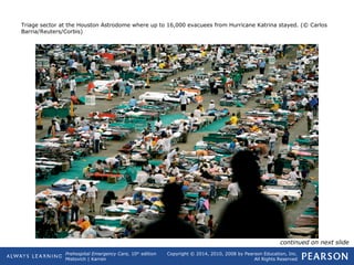 Prehospital Emergency Care, 10th
edition
Mistovich | Karren
Copyright © 2014, 2010, 2008 by Pearson Education, Inc.
All Rights Reserved
Triage sector at the Houston Astrodome where up to 16,000 evacuees from Hurricane Katrina stayed. (© Carlos
Barria/Reuters/Corbis)
continued on next slide
 