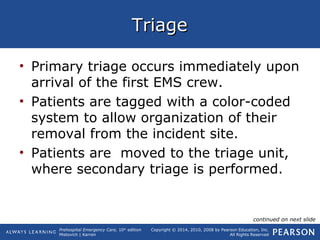 Prehospital Emergency Care, 10th
edition
Mistovich | Karren
Copyright © 2014, 2010, 2008 by Pearson Education, Inc.
All Rights Reserved
TriageTriage
• Primary triage occurs immediately upon
arrival of the first EMS crew.
• Patients are tagged with a color-coded
system to allow organization of their
removal from the incident site.
• Patients are moved to the triage unit,
where secondary triage is performed.
continued on next slide
 