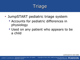 Prehospital Emergency Care, 10th
edition
Mistovich | Karren
Copyright © 2014, 2010, 2008 by Pearson Education, Inc.
All Rights Reserved
TriageTriage
• JumpSTART pediatric triage system
 Accounts for pediatric differences in
physiology
 Used on any patient who appears to be
a child
continued on next slide
 