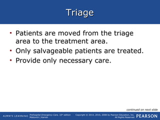 Prehospital Emergency Care, 10th
edition
Mistovich | Karren
Copyright © 2014, 2010, 2008 by Pearson Education, Inc.
All Rights Reserved
TriageTriage
• Patients are moved from the triage
area to the treatment area.
• Only salvageable patients are treated.
• Provide only necessary care.
continued on next slide
 