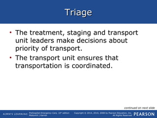 Prehospital Emergency Care, 10th
edition
Mistovich | Karren
Copyright © 2014, 2010, 2008 by Pearson Education, Inc.
All Rights Reserved
TriageTriage
• The treatment, staging and transport
unit leaders make decisions about
priority of transport.
• The transport unit ensures that
transportation is coordinated.
continued on next slide
 
