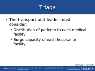 Prehospital Emergency Care, 10th
edition
Mistovich | Karren
Copyright © 2014, 2010, 2008 by Pearson Education, Inc.
All Rights Reserved
TriageTriage
• The transport unit leader must
consider:
 Distribution of patients to each medical
facility
 Surge capacity of each hospital or
facility
continued on next slide
 