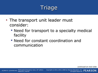 Prehospital Emergency Care, 10th
edition
Mistovich | Karren
Copyright © 2014, 2010, 2008 by Pearson Education, Inc.
All Rights Reserved
TriageTriage
• The transport unit leader must
consider:
 Need for transport to a specialty medical
facility
 Need for constant coordination and
communication
continued on next slide
 