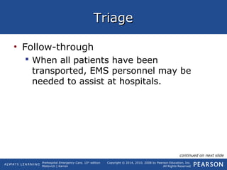 Prehospital Emergency Care, 10th
edition
Mistovich | Karren
Copyright © 2014, 2010, 2008 by Pearson Education, Inc.
All Rights Reserved
TriageTriage
• Follow-through
 When all patients have been
transported, EMS personnel may be
needed to assist at hospitals.
continued on next slide
 