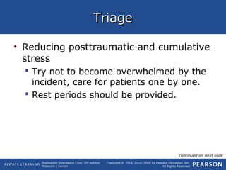 Prehospital Emergency Care, 10th
edition
Mistovich | Karren
Copyright © 2014, 2010, 2008 by Pearson Education, Inc.
All Rights Reserved
TriageTriage
• Reducing posttraumatic and cumulative
stress
 Try not to become overwhelmed by the
incident, care for patients one by one.
 Rest periods should be provided.
continued on next slide
 