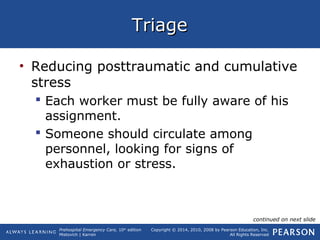 Prehospital Emergency Care, 10th
edition
Mistovich | Karren
Copyright © 2014, 2010, 2008 by Pearson Education, Inc.
All Rights Reserved
TriageTriage
• Reducing posttraumatic and cumulative
stress
 Each worker must be fully aware of his
assignment.
 Someone should circulate among
personnel, looking for signs of
exhaustion or stress.
continued on next slide
 