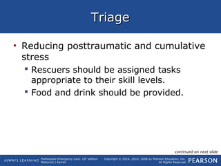 Prehospital Emergency Care, 10th
edition
Mistovich | Karren
Copyright © 2014, 2010, 2008 by Pearson Education, Inc.
All Rights Reserved
TriageTriage
• Reducing posttraumatic and cumulative
stress
 Rescuers should be assigned tasks
appropriate to their skill levels.
 Food and drink should be provided.
continued on next slide
 