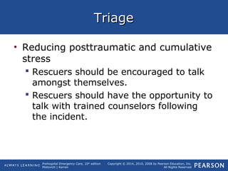 Prehospital Emergency Care, 10th
edition
Mistovich | Karren
Copyright © 2014, 2010, 2008 by Pearson Education, Inc.
All Rights Reserved
TriageTriage
• Reducing posttraumatic and cumulative
stress
 Rescuers should be encouraged to talk
amongst themselves.
 Rescuers should have the opportunity to
talk with trained counselors following
the incident.
 