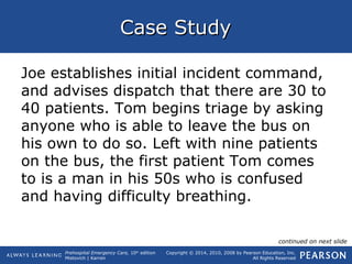 Prehospital Emergency Care, 10th
edition
Mistovich | Karren
Copyright © 2014, 2010, 2008 by Pearson Education, Inc.
All Rights Reserved
Case StudyCase Study
Joe establishes initial incident command,
and advises dispatch that there are 30 to
40 patients. Tom begins triage by asking
anyone who is able to leave the bus on
his own to do so. Left with nine patients
on the bus, the first patient Tom comes
to is a man in his 50s who is confused
and having difficulty breathing.
continued on next slide
 
