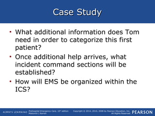 Prehospital Emergency Care, 10th
edition
Mistovich | Karren
Copyright © 2014, 2010, 2008 by Pearson Education, Inc.
All Rights Reserved
Case StudyCase Study
• What additional information does Tom
need in order to categorize this first
patient?
• Once additional help arrives, what
incident command sections will be
established?
• How will EMS be organized within the
ICS?
 