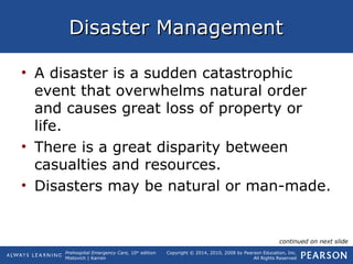 Prehospital Emergency Care, 10th
edition
Mistovich | Karren
Copyright © 2014, 2010, 2008 by Pearson Education, Inc.
All Rights Reserved
Disaster ManagementDisaster Management
• A disaster is a sudden catastrophic
event that overwhelms natural order
and causes great loss of property or
life.
• There is a great disparity between
casualties and resources.
• Disasters may be natural or man-made.
continued on next slide
 