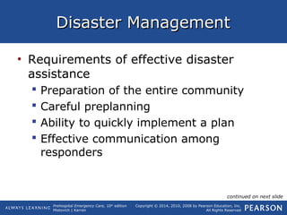 Prehospital Emergency Care, 10th
edition
Mistovich | Karren
Copyright © 2014, 2010, 2008 by Pearson Education, Inc.
All Rights Reserved
Disaster ManagementDisaster Management
• Requirements of effective disaster
assistance
 Preparation of the entire community
 Careful preplanning
 Ability to quickly implement a plan
 Effective communication among
responders
continued on next slide
 