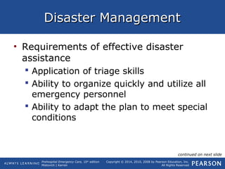 Prehospital Emergency Care, 10th
edition
Mistovich | Karren
Copyright © 2014, 2010, 2008 by Pearson Education, Inc.
All Rights Reserved
Disaster ManagementDisaster Management
• Requirements of effective disaster
assistance
 Application of triage skills
 Ability to organize quickly and utilize all
emergency personnel
 Ability to adapt the plan to meet special
conditions
continued on next slide
 
