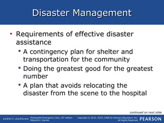 Prehospital Emergency Care, 10th
edition
Mistovich | Karren
Copyright © 2014, 2010, 2008 by Pearson Education, Inc.
All Rights Reserved
Disaster ManagementDisaster Management
• Requirements of effective disaster
assistance
 A contingency plan for shelter and
transportation for the community
 Doing the greatest good for the greatest
number
 A plan that avoids relocating the
disaster from the scene to the hospital
continued on next slide
 