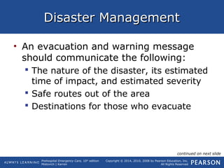 Prehospital Emergency Care, 10th
edition
Mistovich | Karren
Copyright © 2014, 2010, 2008 by Pearson Education, Inc.
All Rights Reserved
Disaster ManagementDisaster Management
• An evacuation and warning message
should communicate the following:
 The nature of the disaster, its estimated
time of impact, and estimated severity
 Safe routes out of the area
 Destinations for those who evacuate
continued on next slide
 