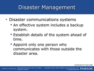 Prehospital Emergency Care, 10th
edition
Mistovich | Karren
Copyright © 2014, 2010, 2008 by Pearson Education, Inc.
All Rights Reserved
Disaster ManagementDisaster Management
• Disaster communications systems
 An effective system includes a backup
system.
 Establish details of the system ahead of
time.
 Appoint only one person who
communicates with those outside the
disaster area.
continued on next slide
 