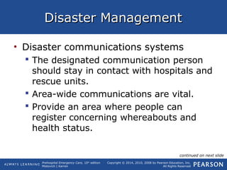 Prehospital Emergency Care, 10th
edition
Mistovich | Karren
Copyright © 2014, 2010, 2008 by Pearson Education, Inc.
All Rights Reserved
Disaster ManagementDisaster Management
• Disaster communications systems
 The designated communication person
should stay in contact with hospitals and
rescue units.
 Area-wide communications are vital.
 Provide an area where people can
register concerning whereabouts and
health status.
continued on next slide
 
