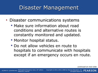 Prehospital Emergency Care, 10th
edition
Mistovich | Karren
Copyright © 2014, 2010, 2008 by Pearson Education, Inc.
All Rights Reserved
Disaster ManagementDisaster Management
• Disaster communications systems
 Make sure information about road
conditions and alternative routes is
constantly monitored and updated.
 Monitor hospital status.
 Do not allow vehicles en route to
hospitals to communicate with hospitals
except if an emergency occurs en route.
continued on next slide
 